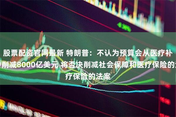 股票配资官网最新 特朗普：不认为预算会从医疗补助中削减8000亿美元 将否决削减社会保障和医疗保险的法案