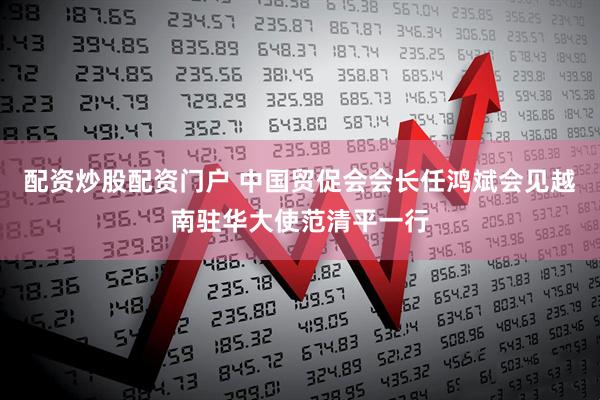 配资炒股配资门户 中国贸促会会长任鸿斌会见越南驻华大使范清平一行
