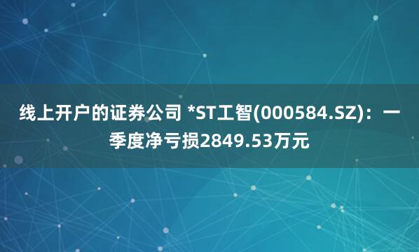线上开户的证券公司 *ST工智(000584.SZ)：一季度净亏损2849.53万元