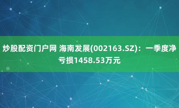 炒股配资门户网 海南发展(002163.SZ)：一季度净亏损1458.53万元