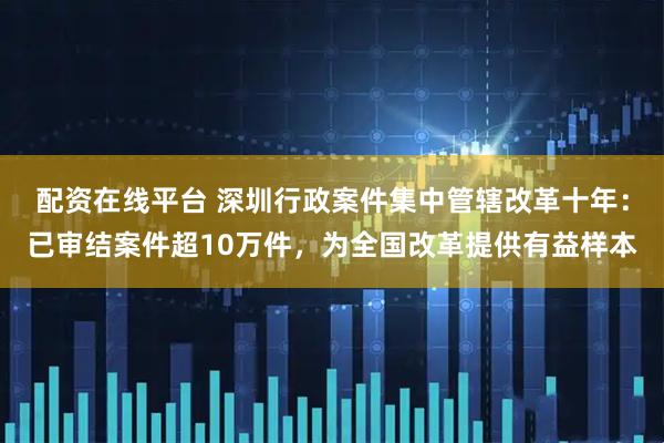 配资在线平台 深圳行政案件集中管辖改革十年：已审结案件超10万件，为全国改革提供有益样本