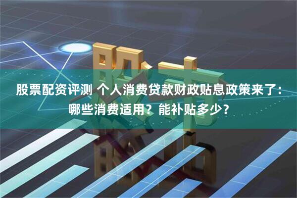 股票配资评测 个人消费贷款财政贴息政策来了：哪些消费适用？能补贴多少？