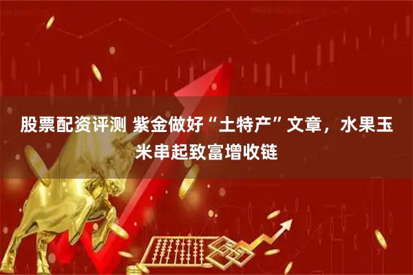 股票配资评测 紫金做好“土特产”文章，水果玉米串起致富增收链