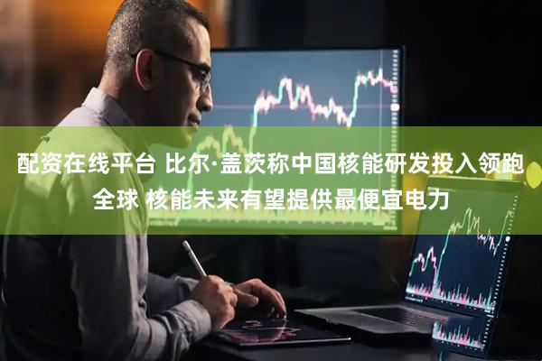 配资在线平台 比尔·盖茨称中国核能研发投入领跑全球 核能未来有望提供最便宜电力