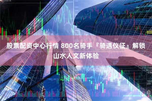 股票配资中心行情 800名骑手『骑遇仪征』解锁山水人文新体验