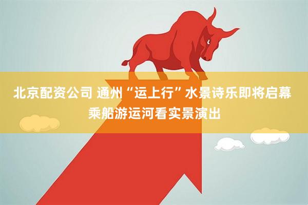 北京配资公司 通州“运上行”水景诗乐即将启幕 乘船游运河看实景演出