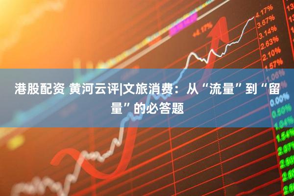 港股配资 黄河云评|文旅消费：从“流量”到“留量”的必答题