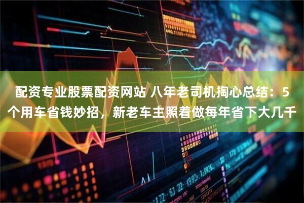配资专业股票配资网站 八年老司机掏心总结：5个用车省钱妙招，新老车主照着做每年省下大几千