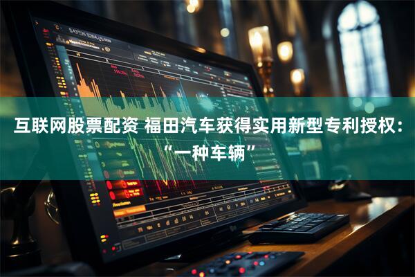 互联网股票配资 福田汽车获得实用新型专利授权：“一种车辆”
