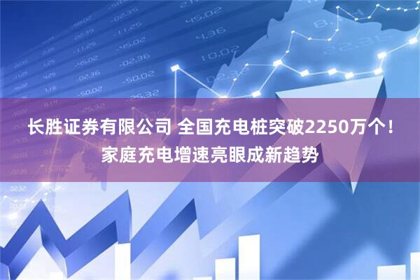 长胜证券有限公司 全国充电桩突破2250万个！家庭充电增速亮眼成新趋势