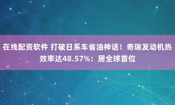 在线配资软件 打破日系车省油神话！奇瑞发动机热效率达48.57%：居全球首位