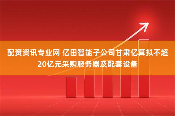 配资资讯专业网 亿田智能子公司甘肃亿算拟不超20亿元采购服务器及配套设备
